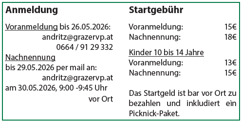 Anmeldung  Voranmeldung bis 26.05.2026: andritz@grazervp.at 0664 / 91 29 332  Nachnennung bis 29.05.2026 per mail an: andritz@grazervp.at am 30.05.2026, 9:00 -9:45 Uhr vor Ort Startgebühr  Voranmeldung: 15€ Nachnennung: 18€  Kinder 10 bis 14 Jahre Voranmeldung: 13€ Nachnennung: 15€